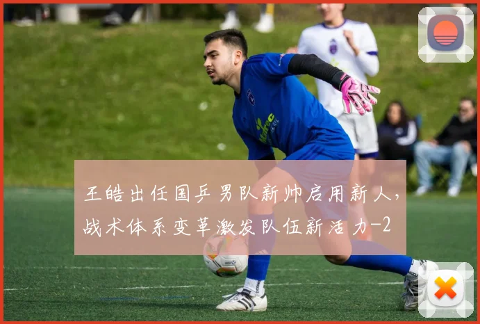 王皓出任国乒男队新帅启用新人，战术体系变革激发队伍新活力