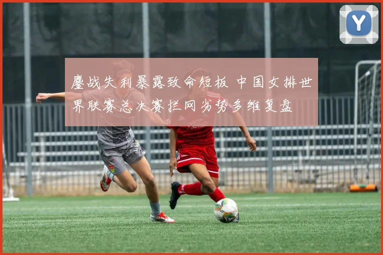 鏖战失利暴露致命短板 中国女排世界联赛总决赛拦网劣势多维复盘