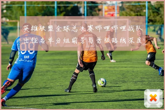 英雄联盟全球总决赛哔哩哔哩战队出征名单分组前景与晋级路线深度分析