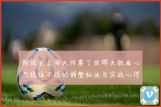 斯诺克上海大师赛丁俊晖决胜局心态稳住不慌的调整秘诀与实战心得
