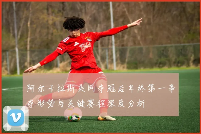 阿尔卡拉斯美网夺冠后年终第一争夺形势与关键赛程深度分析