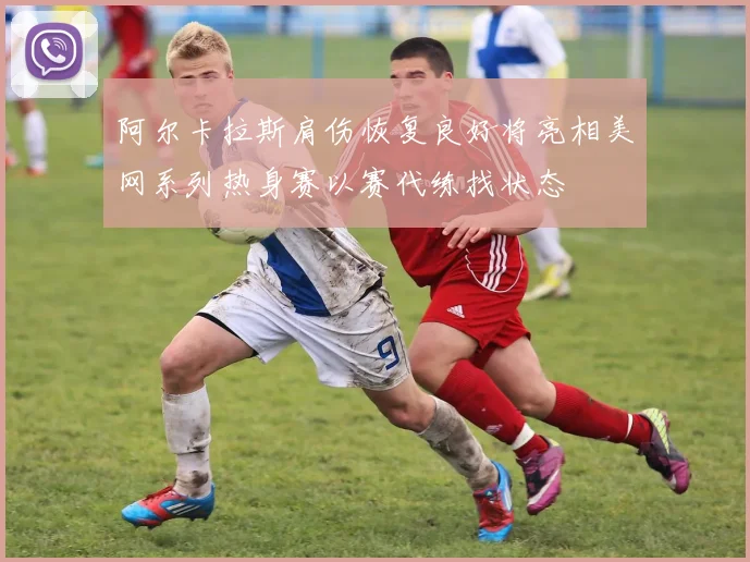 阿尔卡拉斯肩伤恢复良好将亮相美网系列热身赛以赛代练找状态