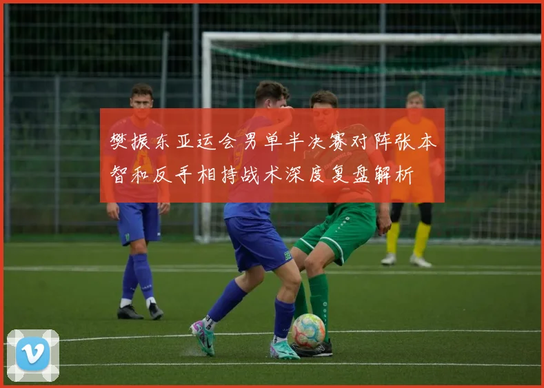 樊振东亚运会男单半决赛对阵张本智和反手相持战术深度复盘解析