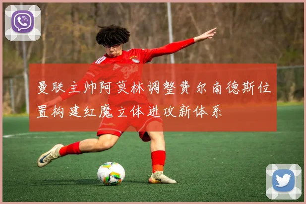 曼联主帅阿莫林调整费尔南德斯位置构建红魔立体进攻新体系