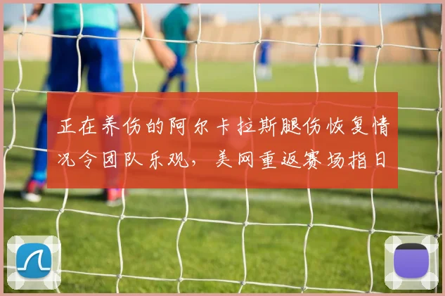 正在养伤的阿尔卡拉斯腿伤恢复情况令团队乐观，美网重返赛场指日可待