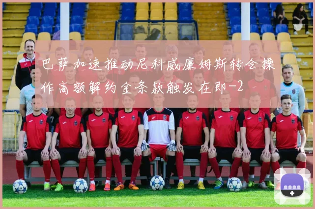 巴萨加速推动尼科威廉姆斯转会操作高额解约金条款触发在即