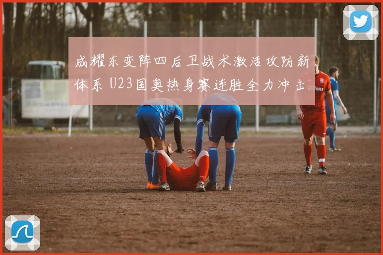 成耀东变阵四后卫战术激活攻防新体系 U23国奥热身赛连胜全力冲击亚洲杯正赛