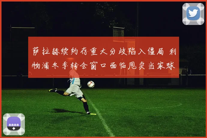 萨拉赫续约存重大分歧陷入僵局 利物浦冬季转会窗口面临甩卖当家球星抉择