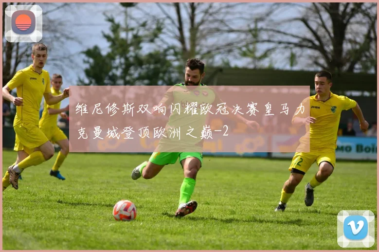 维尼修斯双响闪耀欧冠决赛皇马力克曼城登顶欧洲之巅