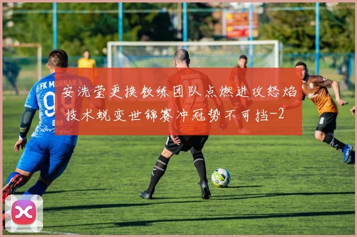 安洗莹更换教练团队点燃进攻怒焰 技术蜕变世锦赛冲冠势不可挡