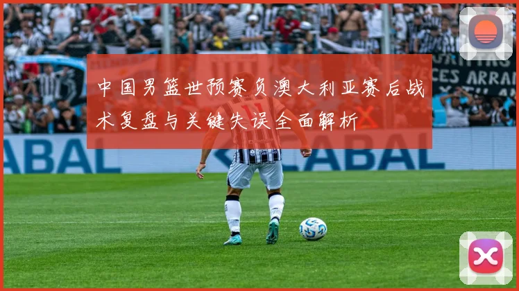中国男篮世预赛负澳大利亚赛后战术复盘与关键失误全面解析