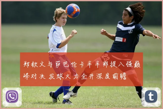 郑钦文与萨巴伦卡辛辛那提八强巅峰对决 发球火力全开深度前瞻