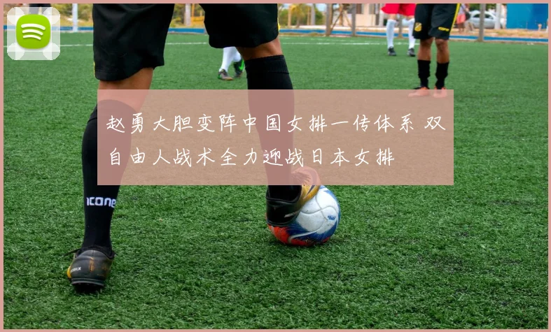 赵勇大胆变阵中国女排一传体系 双自由人战术全力迎战日本女排