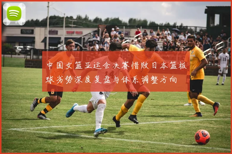 中国女篮亚运会决赛惜败日本篮板球劣势深度复盘与体系调整方向