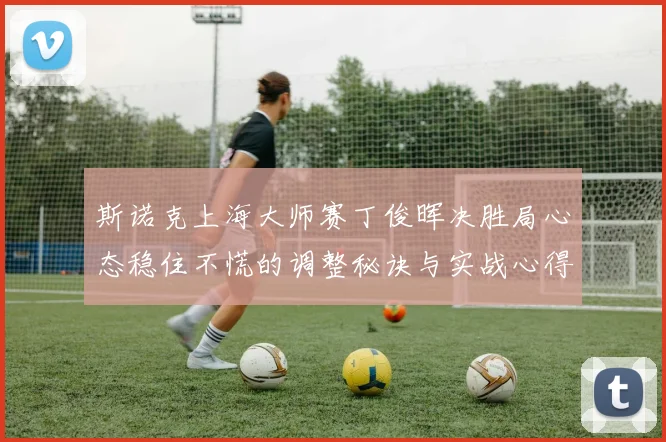 斯诺克上海大师赛丁俊晖决胜局心态稳住不慌的调整秘诀与实战心得