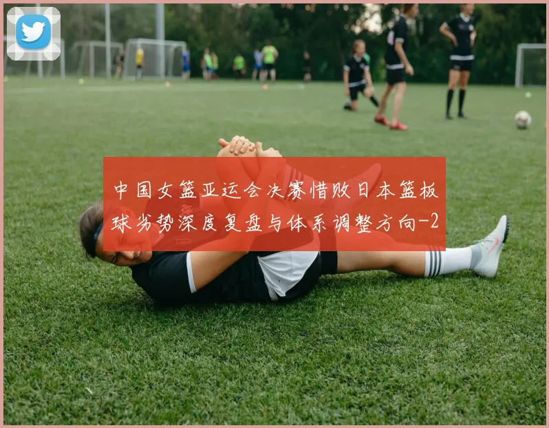 中国女篮亚运会决赛惜败日本篮板球劣势深度复盘与体系调整方向