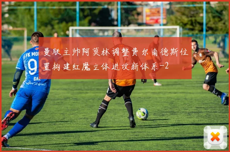 曼联主帅阿莫林调整费尔南德斯位置构建红魔立体进攻新体系