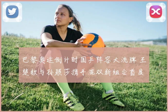 巴黎奥运倒计时国乒阵容大洗牌 王楚钦与孙颖莎携手混双新组合首度试水备受瞩目