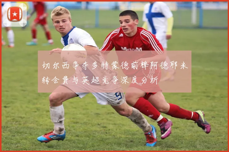 切尔西争夺多特蒙德前锋阿德耶米转会费与英超竞争深度分析
