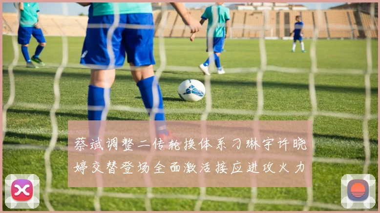蔡斌调整二传轮换体系刁琳宇许晓婷交替登场全面激活接应进攻火力