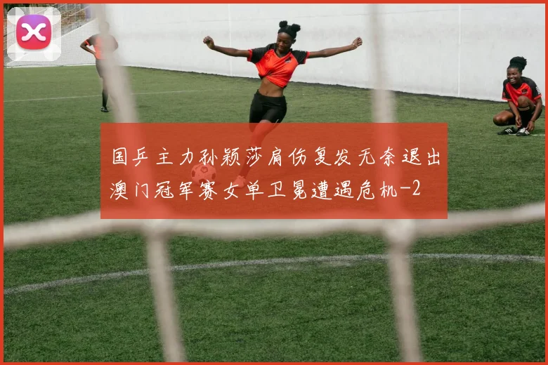 国乒主力孙颖莎肩伤复发无奈退出澳门冠军赛女单卫冕遭遇危机