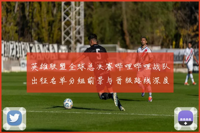 英雄联盟全球总决赛哔哩哔哩战队出征名单分组前景与晋级路线深度分析