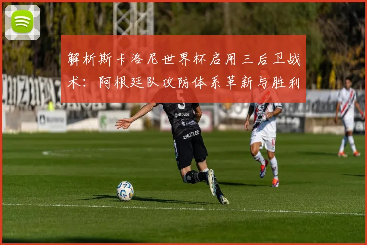 解析斯卡洛尼世界杯启用三后卫战术：阿根廷队攻防体系革新与胜利密码