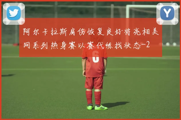 阿尔卡拉斯肩伤恢复良好将亮相美网系列热身赛以赛代练找状态