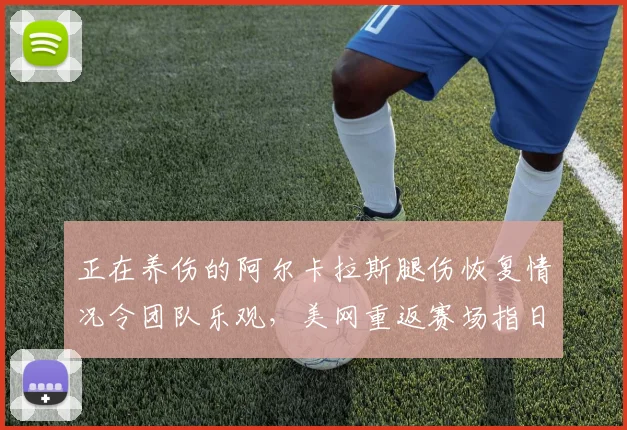 正在养伤的阿尔卡拉斯腿伤恢复情况令团队乐观,美网重返赛场指日可待