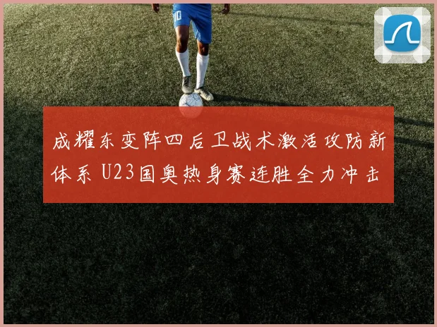 成耀东变阵四后卫战术激活攻防新体系 U23国奥热身赛连胜全力冲击亚洲杯正赛