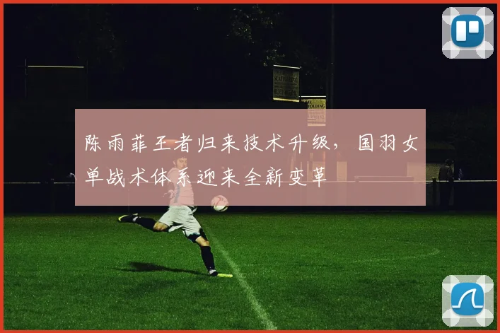 陈雨菲王者归来技术升级，国羽女单战术体系迎来全新变革