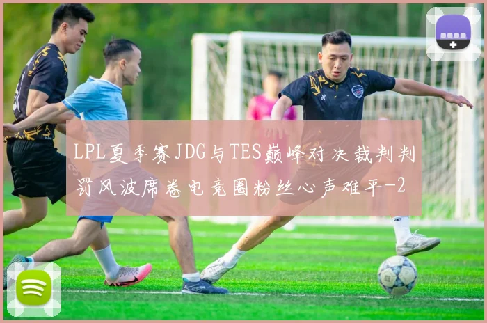 LPL夏季赛JDG与TES巅峰对决裁判判罚风波席卷电竞圈粉丝心声难平