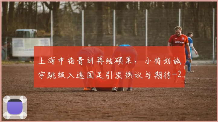 上海申花青训再结硕果，小将刘诚宇跳级入选国足引发热议与期待