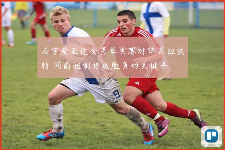 石宇奇亚运会男单决赛对阵昆拉武特 网前控制将成胜负的关键手