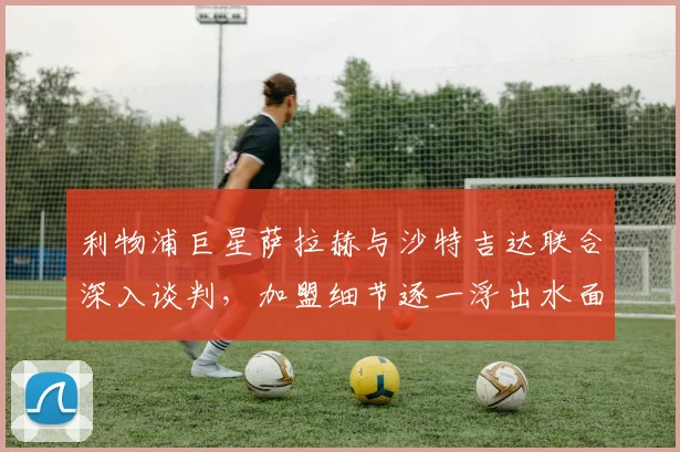 利物浦巨星萨拉赫与沙特吉达联合深入谈判，加盟细节逐一浮出水面