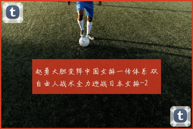 赵勇大胆变阵中国女排一传体系 双自由人战术全力迎战日本女排