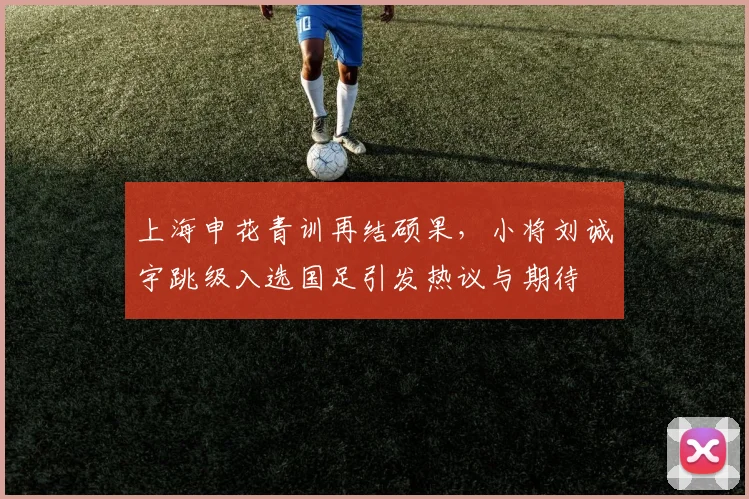 上海申花青训再结硕果，小将刘诚宇跳级入选国足引发热议与期待