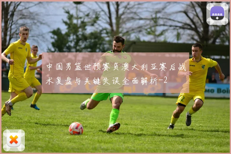 中国男篮世预赛负澳大利亚赛后战术复盘与关键失误全面解析