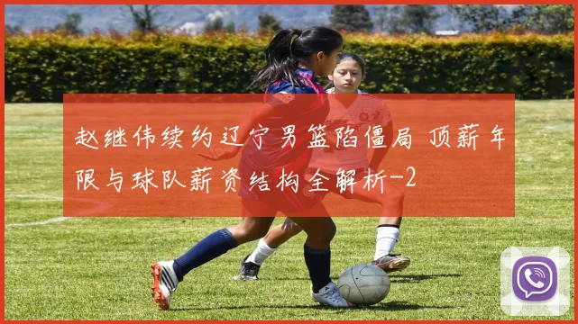 赵继伟续约辽宁男篮陷僵局 顶薪年限与球队薪资结构全解析